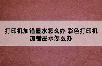 打印机加错墨水怎么办 彩色打印机加错墨水怎么办